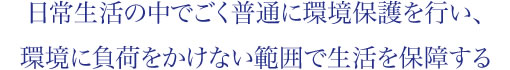 日常生活の中でごく普通に環境保護を行い、環境に負荷をかけない範囲で生活を保障する